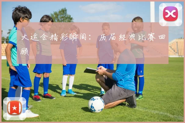 大运会精彩瞬间:历届经典比赛回顾
