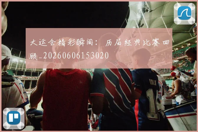 大运会精彩瞬间:历届经典比赛回顾_20260606153020