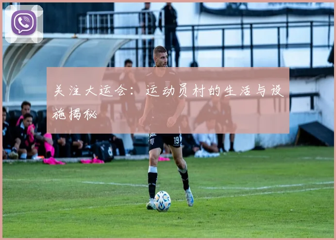 关注大运会:运动员村的生活与设施揭秘
