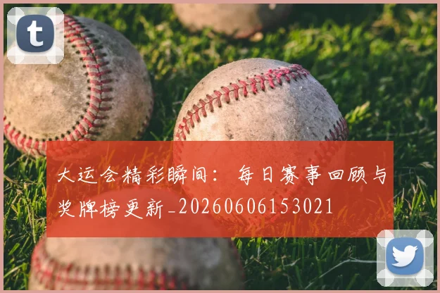 大运会精彩瞬间:每日赛事回顾与奖牌榜更新_20260606153021