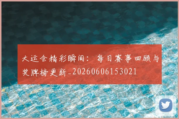 大运会精彩瞬间:每日赛事回顾与奖牌榜更新_20260606153021
