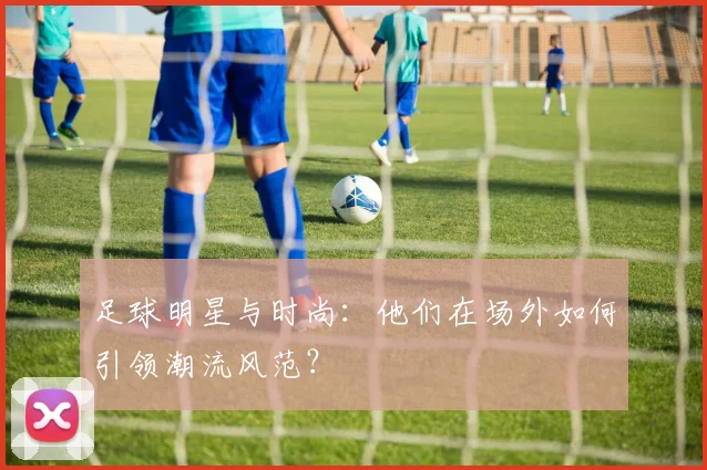 足球明星与时尚:他们在场外如何引领潮流风范?