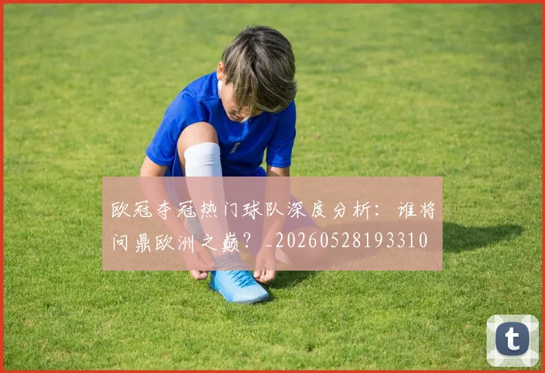 欧冠夺冠热门球队深度分析:谁将问鼎欧洲之巅?_20260528193310