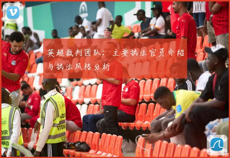 英超裁判团队:主要执法官员介绍与执法风格分析