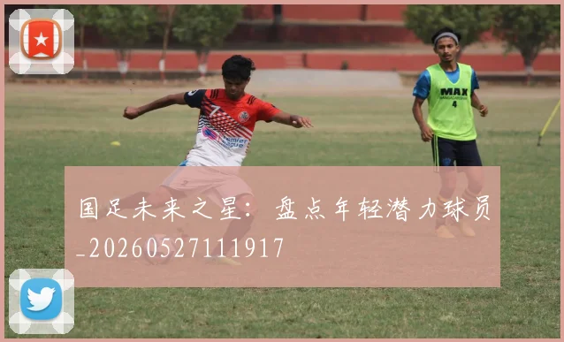 国足未来之星:盘点年轻潜力球员_20260527111917