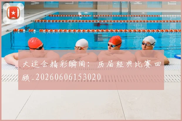 大运会精彩瞬间:历届经典比赛回顾_20260606153020