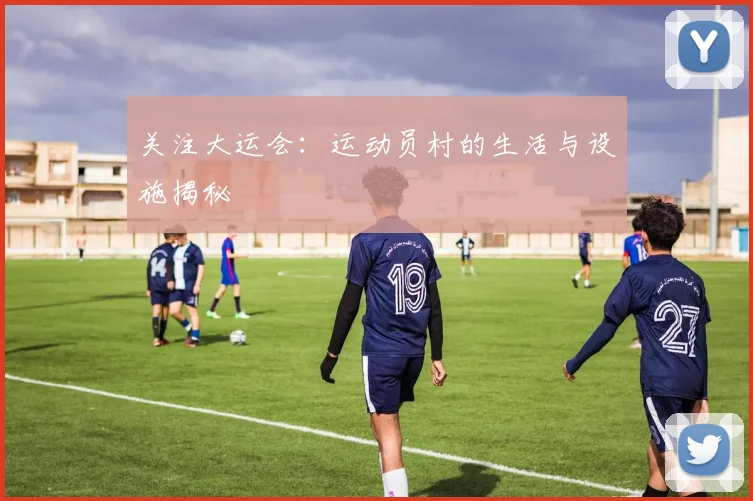 关注大运会:运动员村的生活与设施揭秘