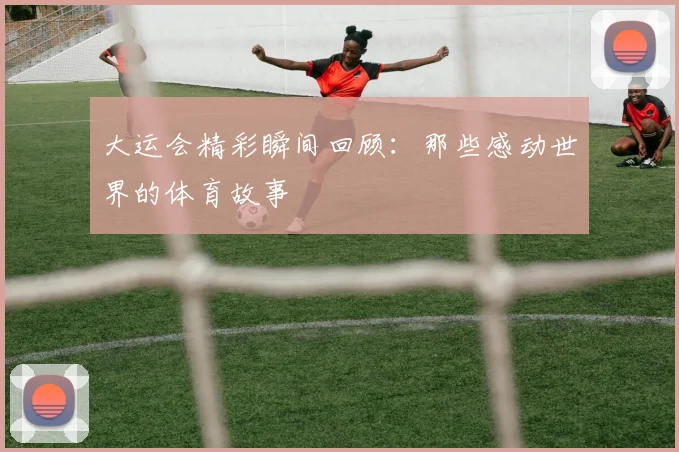 大运会精彩瞬间回顾：那些感动世界的体育故事